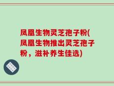 凤凰生物灵芝孢子粉(凤凰生物推出灵芝孢子粉，滋补养生佳选)
