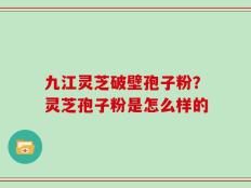 九江灵芝破壁孢子粉？灵芝孢子粉是怎么样的
