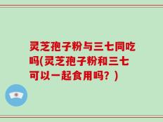 灵芝孢子粉与三七同吃吗(灵芝孢子粉和三七可以一起食用吗？)