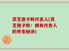 灵芝孢子粉代言人(灵芝孢子粉：拥有代言人的养生秘诀)
