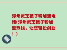 漳州灵芝孢子粉加盟电话(漳州灵芝孢子粉加盟热线，让您轻松创业！)