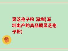 灵芝孢子粉 深圳(深圳出产的高品质灵芝孢子粉)
