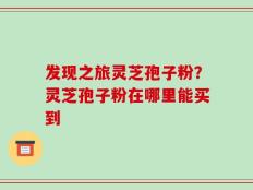 发现之旅灵芝孢子粉？灵芝孢子粉在哪里能买到