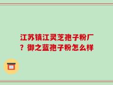 江苏镇江灵芝孢子粉厂？御之蓝孢子粉怎么样