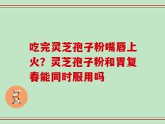 吃完灵芝孢子粉嘴唇上火？灵芝孢子粉和胃复春能同时服用吗