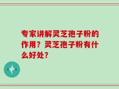 专家讲解灵芝孢子粉的作用？灵芝孢子粉有什么好处？