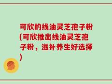 可欣的线油灵芝孢子粉(可欣推出线油灵芝孢子粉，滋补养生好选择)