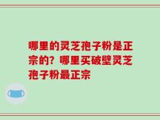 哪里的灵芝孢子粉是正宗的？哪里买破壁灵芝孢子粉最正宗