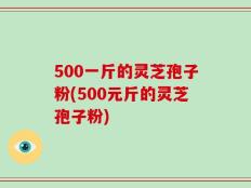 500一斤的灵芝孢子粉(500元斤的灵芝孢子粉)
