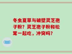 冬虫夏草与破壁灵芝孢子粉？灵芝孢子粉和松茸一起吃，冲突吗？