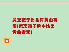 灵芝孢子粉含有黄曲霉素(灵芝孢子粉中检出黄曲霉素)