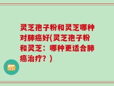 灵芝孢子粉和灵芝哪种对肺癌好(灵芝孢子粉和灵芝：哪种更适合肺癌治疗？)