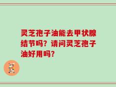 灵芝孢子油能去甲状腺结节吗？请问灵芝孢子油好用吗？