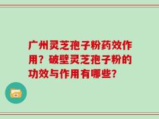 广州灵芝孢子粉药效作用？破壁灵芝孢子粉的功效与作用有哪些？