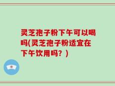 灵芝孢子粉下午可以喝吗(灵芝孢子粉适宜在下午饮用吗？)