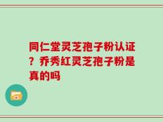 同仁堂灵芝孢子粉认证？乔秀红灵芝孢子粉是真的吗
