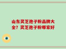 山东灵芝孢子粉品牌大全？灵芝孢子粉哪家好