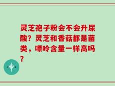 灵芝孢子粉会不会升尿酸？灵芝和香菇都是菌类，嘌呤含量一样高吗？