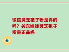 微信灵芝孢子粉是真的吗？关东娃娃灵芝孢子粉是正品吗