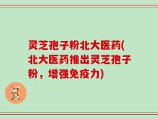 灵芝孢子粉北大医药(北大医药推出灵芝孢子粉，增强免疫力)