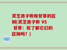 灵芝孢子粉和甘草的区别(灵芝孢子粉 VS 甘草：你了解它们的区别吗？)