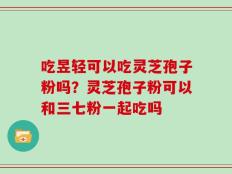 吃昱轻可以吃灵芝孢子粉吗？灵芝孢子粉可以和三七粉一起吃吗