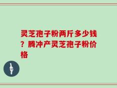 灵芝孢子粉两斤多少钱？腾冲产灵芝孢子粉价格