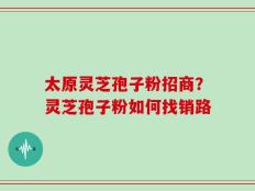 太原灵芝孢子粉招商？灵芝孢子粉如何找销路