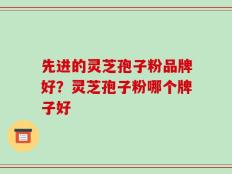 先进的灵芝孢子粉品牌好？灵芝孢子粉哪个牌子好