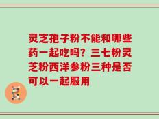 灵芝孢子粉不能和哪些药一起吃吗？三七粉灵芝粉西洋参粉三种是否可以一起服用