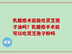 乳腺癌术后能吃灵芝孢子油吗？乳腺癌手术后可以吃灵芝孢子粉吗