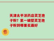 天津太平洋药店灵芝孢子粉？紫一破壁灵芝孢子粉到哪里买最好