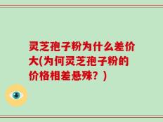 灵芝孢子粉为什么差价大(为何灵芝孢子粉的价格相差悬殊？)
