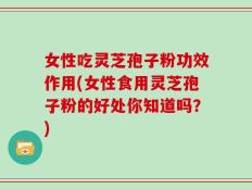 女性吃灵芝孢子粉功效作用(女性食用灵芝孢子粉的好处你知道吗？)