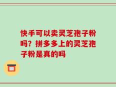 快手可以卖灵芝孢子粉吗？拼多多上的灵芝孢子粉是真的吗