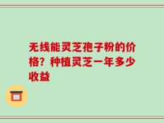 无线能灵芝孢子粉的价格？种植灵芝一年多少收益