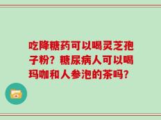 吃降糖药可以喝灵芝孢子粉？糖尿病人可以喝玛咖和人参泡的茶吗？