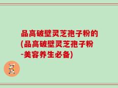 品高破壁灵芝孢子粉的(品高破壁灵芝孢子粉-美容养生必备)