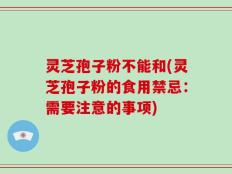 灵芝孢子粉不能和(灵芝孢子粉的食用禁忌：需要注意的事项)