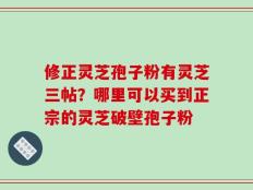 修正灵芝孢子粉有灵芝三帖？哪里可以买到正宗的灵芝破壁孢子粉