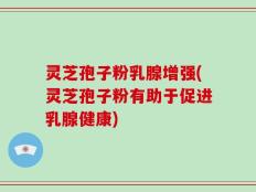 灵芝孢子粉乳腺增强(灵芝孢子粉有助于促进乳腺健康)