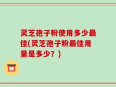 灵芝孢子粉使用多少最佳(灵芝孢子粉最佳用量是多少？)