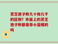 灵芝孢子粉几十和几千的区别？市面上的灵芝孢子粉都是带小蓝帽的吗