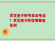 灵芝孢子粉专卖店电话？灵芝孢子粉在哪里能买到