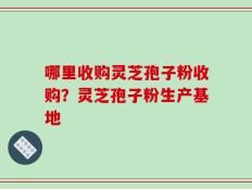 哪里收购灵芝孢子粉收购？灵芝孢子粉生产基地