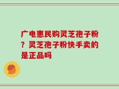 广电惠民购灵芝孢子粉？灵芝孢子粉快手卖的是正品吗