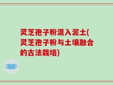 灵芝孢子粉混入泥土(灵芝孢子粉与土壤融合的古法栽培)