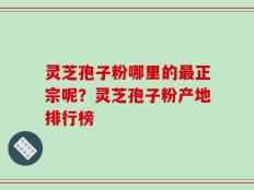 灵芝孢子粉哪里的最正宗呢？灵芝孢子粉产地排行榜