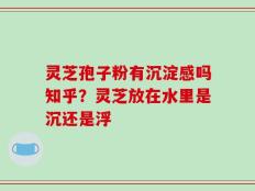 灵芝孢子粉有沉淀感吗知乎？灵芝放在水里是沉还是浮
