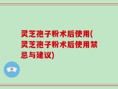 灵芝孢子粉术后使用(灵芝孢子粉术后使用禁忌与建议)